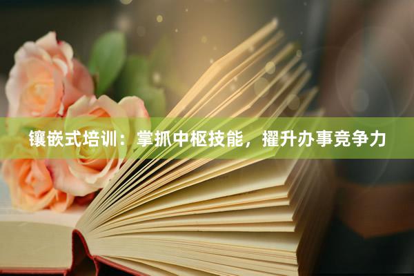 镶嵌式培训：掌抓中枢技能，擢升办事竞争力